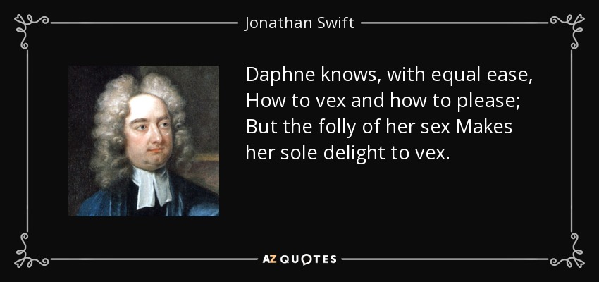 Daphne knows, with equal ease, How to vex and how to please; But the folly of her sex Makes her sole delight to vex. - Jonathan Swift
