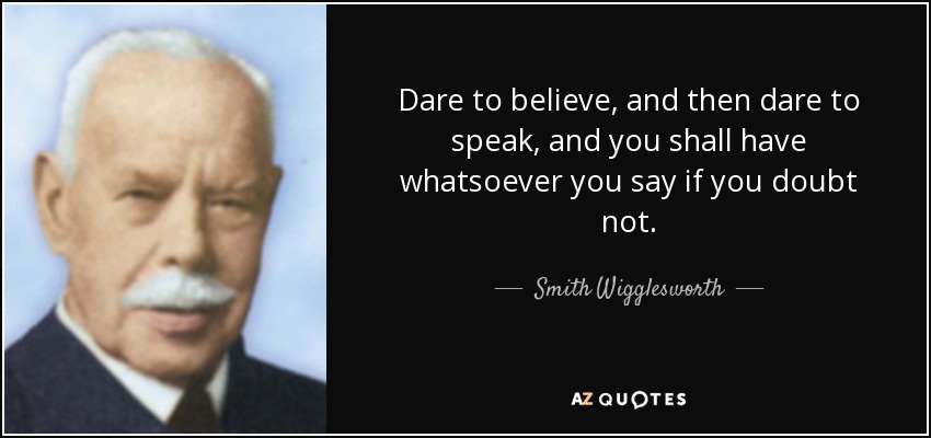 Dare to believe, and then dare to speak, and you shall have whatsoever you say if you doubt not. - Smith Wigglesworth