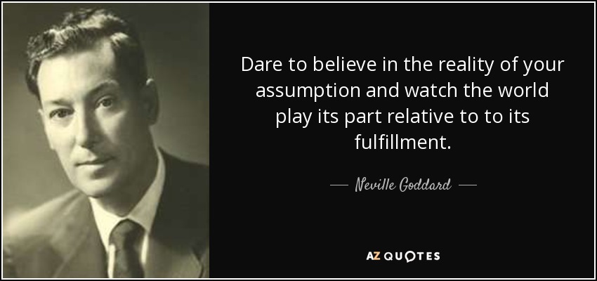 Dare to believe in the reality of your assumption and watch the world play its part relative to to its fulfillment. - Neville Goddard