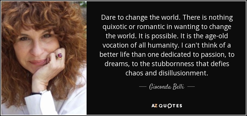 Dare to change the world. There is nothing quixotic or romantic in wanting to change the world. It is possible. It is the age-old vocation of all humanity. I can't think of a better life than one dedicated to passion, to dreams, to the stubbornness that defies chaos and disillusionment. - Gioconda Belli