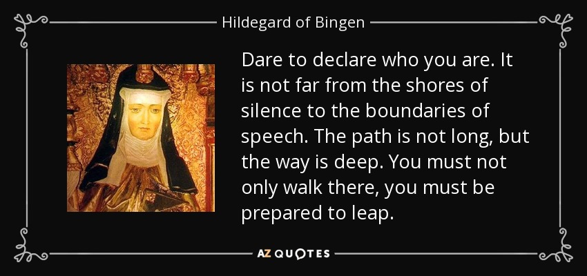 Dare to declare who you are. It is not far from the shores of silence to the boundaries of speech. The path is not long, but the way is deep. You must not only walk there, you must be prepared to leap. - Hildegard of Bingen