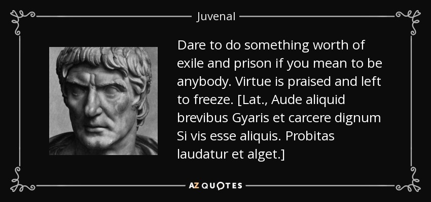 Dare to do something worth of exile and prison if you mean to be anybody. Virtue is praised and left to freeze. [Lat., Aude aliquid brevibus Gyaris et carcere dignum Si vis esse aliquis. Probitas laudatur et alget.] - Juvenal