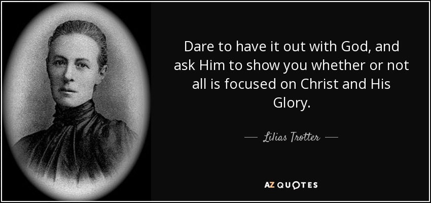 Dare to have it out with God, and ask Him to show you whether or not all is focused on Christ and His Glory. - Lilias Trotter