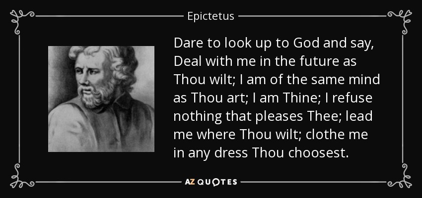 Dare to look up to God and say, Deal with me in the future as Thou wilt; I am of the same mind as Thou art; I am Thine; I refuse nothing that pleases Thee; lead me where Thou wilt; clothe me in any dress Thou choosest. - Epictetus