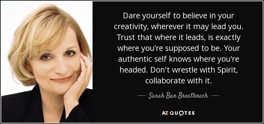 Dare yourself to believe in your creativity, wherever it may lead you. Trust that where it leads, is exactly where you're supposed to be. Your authentic self knows where you're headed. Don't wrestle with Spirit, collaborate with it. - Sarah Ban Breathnach