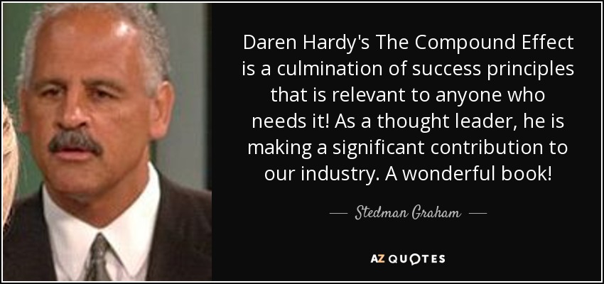 Daren Hardy's The Compound Effect is a culmination of success principles that is relevant to anyone who needs it! As a thought leader, he is making a significant contribution to our industry. A wonderful book! - Stedman Graham