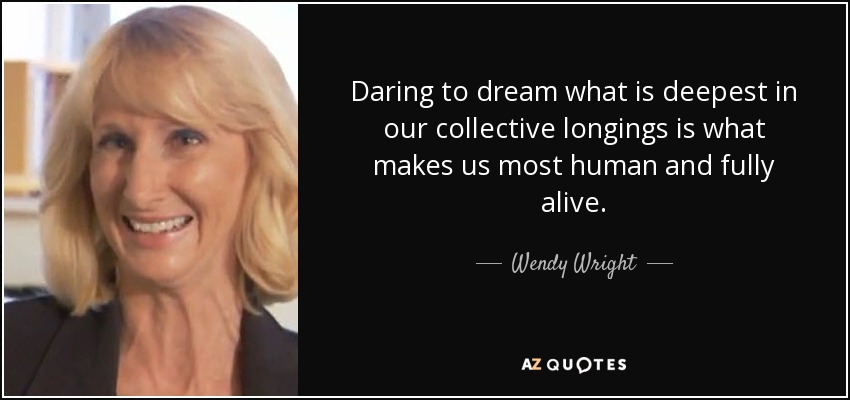 Daring to dream what is deepest in our collective longings is what makes us most human and fully alive. - Wendy Wright