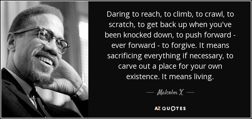 Daring to reach, to climb, to crawl, to scratch, to get back up when you've been knocked down, to push forward - ever forward - to forgive. It means sacrificing everything if necessary, to carve out a place for your own existence. It means living. - Malcolm X
