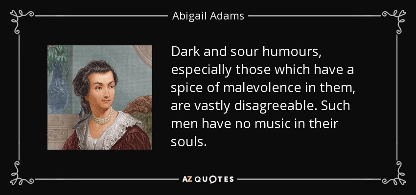 Dark and sour humours, especially those which have a spice of malevolence in them, are vastly disagreeable. Such men have no music in their souls. - Abigail Adams