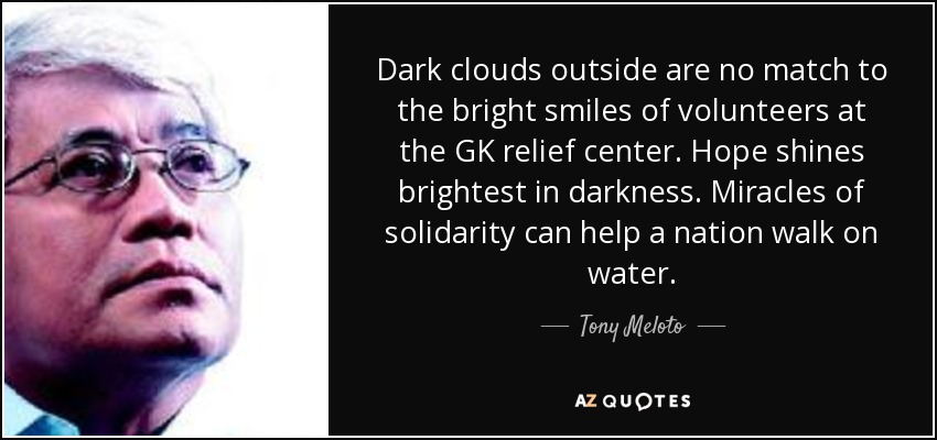 Dark clouds outside are no match to the bright smiles of volunteers at the GK relief center. Hope shines brightest in darkness. Miracles of solidarity can help a nation walk on water. - Tony Meloto