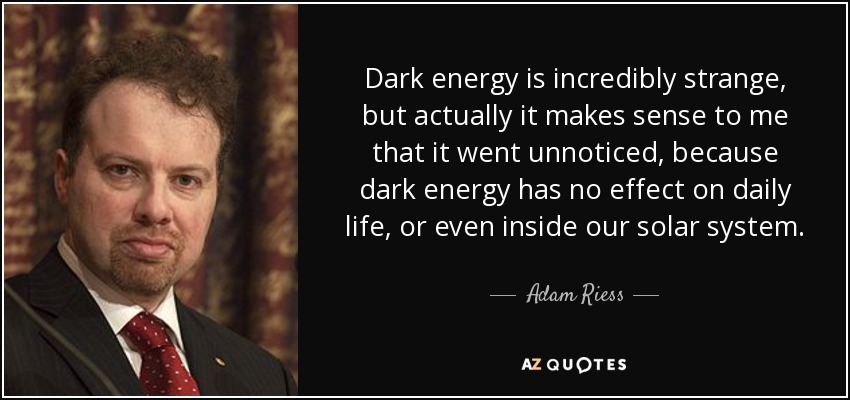 Dark energy is incredibly strange, but actually it makes sense to me that it went unnoticed, because dark energy has no effect on daily life, or even inside our solar system. - Adam Riess
