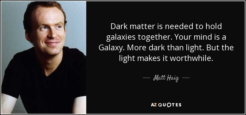 Dark matter is needed to hold galaxies together. Your mind is a Galaxy. More dark than light. But the light makes it worthwhile. - Matt Haig