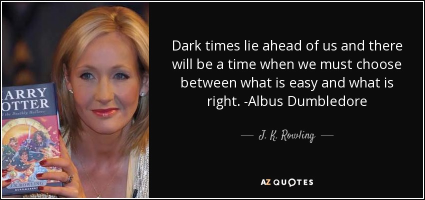 Dark times lie ahead of us and there will be a time when we must choose between what is easy and what is right. -Albus Dumbledore - J. K. Rowling