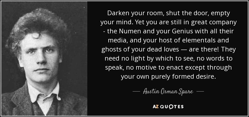 Darken your room, shut the door, empty your mind. Yet you are still in great company - the Numen and your Genius with all their media, and your host of elementals and ghosts of your dead loves — are there! They need no light by which to see, no words to speak, no motive to enact except through your own purely formed desire. - Austin Osman Spare