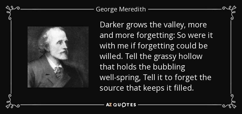 Darker grows the valley, more and more forgetting: So were it with me if forgetting could be willed. Tell the grassy hollow that holds the bubbling well-spring, Tell it to forget the source that keeps it filled. - George Meredith