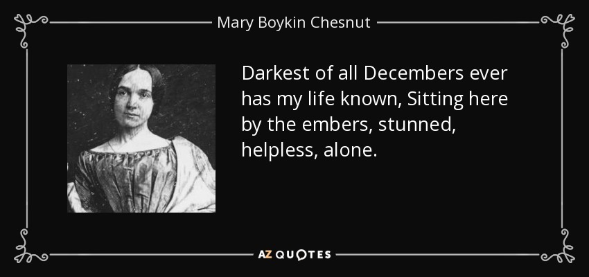 Darkest of all Decembers ever has my life known, Sitting here by the embers, stunned, helpless, alone. - Mary Boykin Chesnut