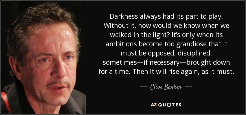 Darkness always had its part to play. Without it, how would we know when we walked in the light? It’s only when its ambitions become too grandiose that it must be opposed, disciplined, sometimes—if necessary—brought down for a time. Then it will rise again, as it must. - Clive Barker