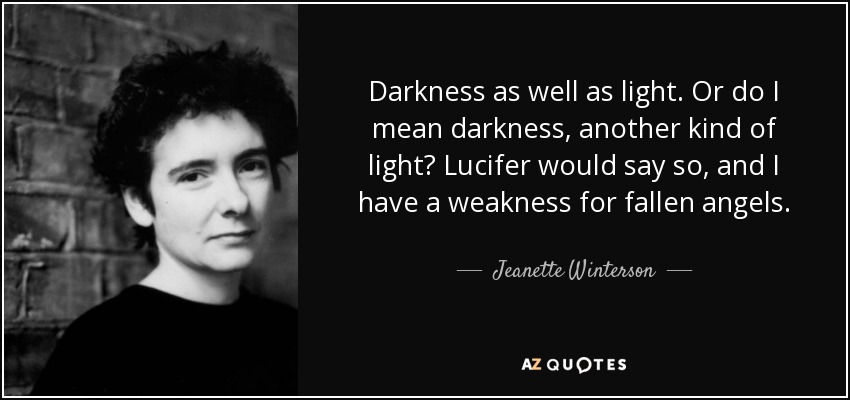 Darkness as well as light. Or do I mean darkness, another kind of light? Lucifer would say so, and I have a weakness for fallen angels. - Jeanette Winterson