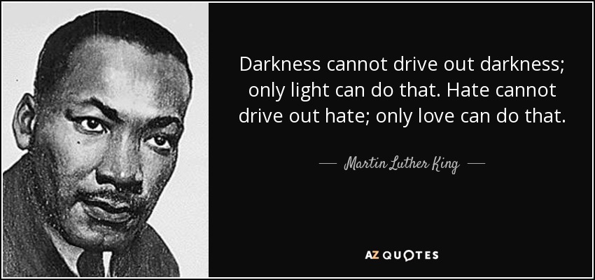 Darkness cannot drive out darkness; only light can do that. Hate cannot drive out hate; only love can do that. - Martin Luther King, Jr.
