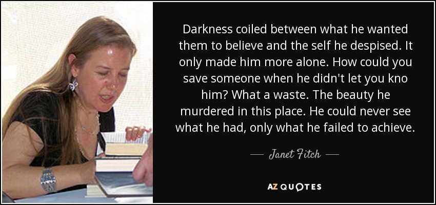 Darkness coiled between what he wanted them to believe and the self he despised. It only made him more alone. How could you save someone when he didn't let you kno him? What a waste. The beauty he murdered in this place. He could never see what he had, only what he failed to achieve. - Janet Fitch