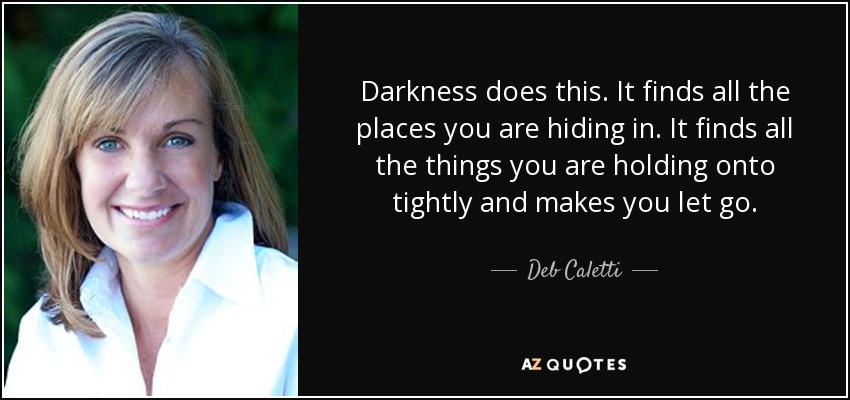 Darkness does this. It finds all the places you are hiding in. It finds all the things you are holding onto tightly and makes you let go. - Deb Caletti