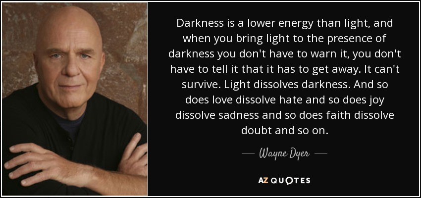 Darkness is a lower energy than light, and when you bring light to the presence of darkness you don't have to warn it, you don't have to tell it that it has to get away. It can't survive. Light dissolves darkness. And so does love dissolve hate and so does joy dissolve sadness and so does faith dissolve doubt and so on. - Wayne Dyer