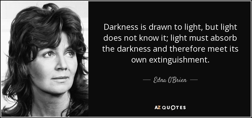 Darkness is drawn to light, but light does not know it; light must absorb the darkness and therefore meet its own extinguishment. - Edna O'Brien