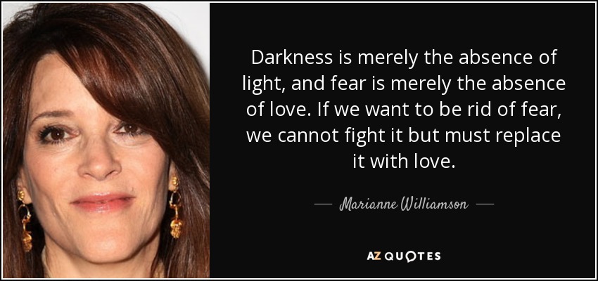Darkness is merely the absence of light, and fear is merely the absence of love. If we want to be rid of fear, we cannot fight it but must replace it with love. - Marianne Williamson