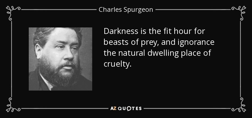 Darkness is the fit hour for beasts of prey, and ignorance the natural dwelling place of cruelty. - Charles Spurgeon
