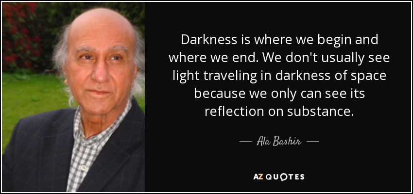 Darkness is where we begin and where we end. We don't usually see light traveling in darkness of space because we only can see its reflection on substance. - Ala Bashir