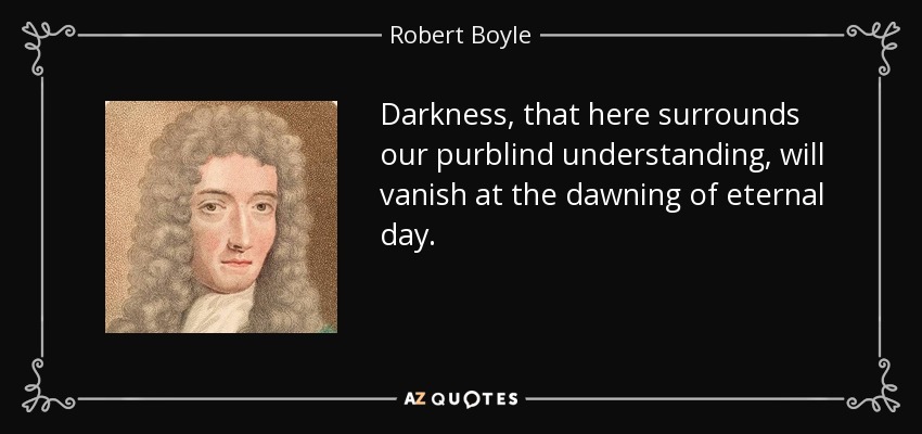 Darkness, that here surrounds our purblind understanding, will vanish at the dawning of eternal day. - Robert Boyle