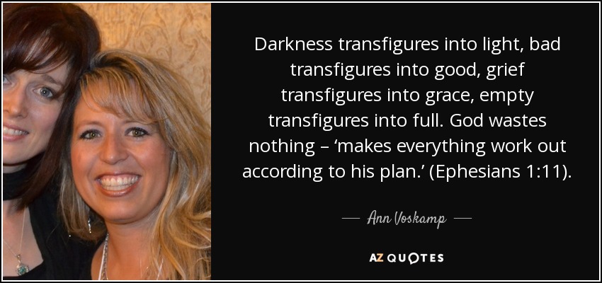 Darkness transfigures into light, bad transfigures into good, grief transfigures into grace, empty transfigures into full. God wastes nothing – ‘makes everything work out according to his plan.’ (Ephesians 1:11). - Ann Voskamp