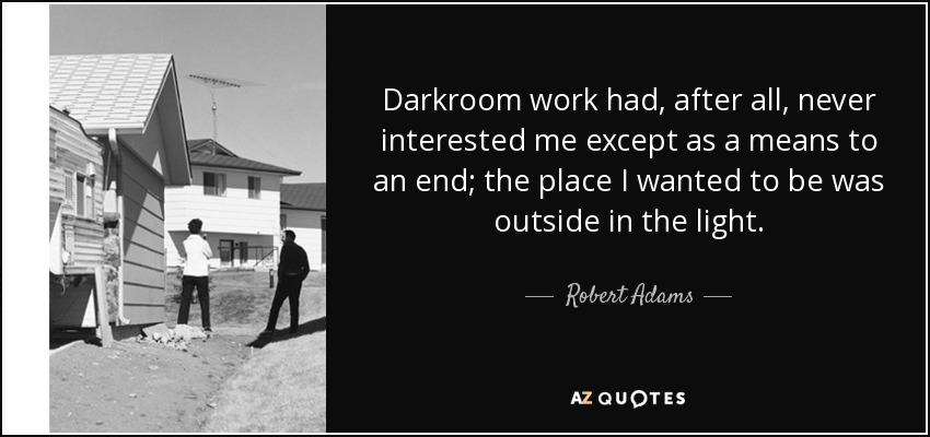 Darkroom work had, after all, never interested me except as a means to an end; the place I wanted to be was outside in the light. - Robert Adams