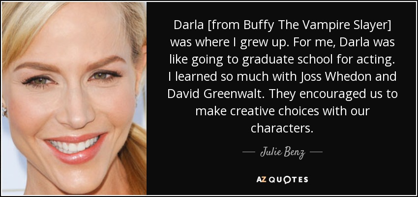 Darla [from Buffy The Vampire Slayer] was where I grew up. For me, Darla was like going to graduate school for acting. I learned so much with Joss Whedon and David Greenwalt. They encouraged us to make creative choices with our characters. - Julie Benz