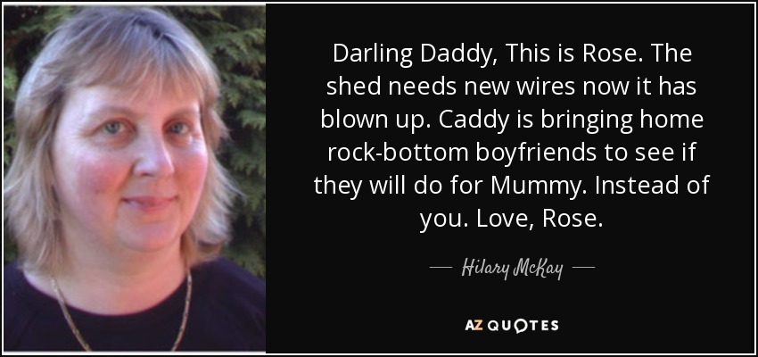 Darling Daddy, This is Rose. The shed needs new wires now it has blown up. Caddy is bringing home rock-bottom boyfriends to see if they will do for Mummy. Instead of you. Love, Rose. - Hilary McKay