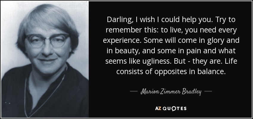 Darling, I wish I could help you. Try to remember this: to live, you need every experience. Some will come in glory and in beauty, and some in pain and what seems like ugliness. But - they are. Life consists of opposites in balance. - Marion Zimmer Bradley