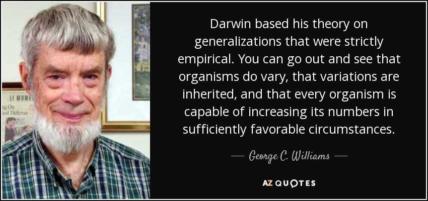 Darwin based his theory on generalizations that were strictly empirical. You can go out and see that organisms do vary, that variations are inherited, and that every organism is capable of increasing its numbers in sufficiently favorable circumstances. - George C. Williams