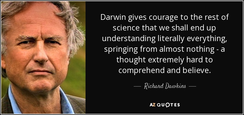 Darwin gives courage to the rest of science that we shall end up understanding literally everything, springing from almost nothing - a thought extremely hard to comprehend and believe. - Richard Dawkins