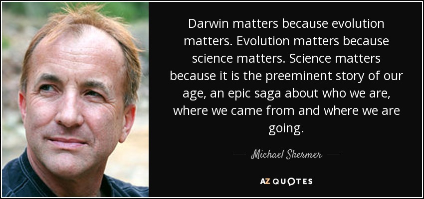 Darwin matters because evolution matters. Evolution matters because science matters. Science matters because it is the preeminent story of our age, an epic saga about who we are, where we came from and where we are going. - Michael Shermer