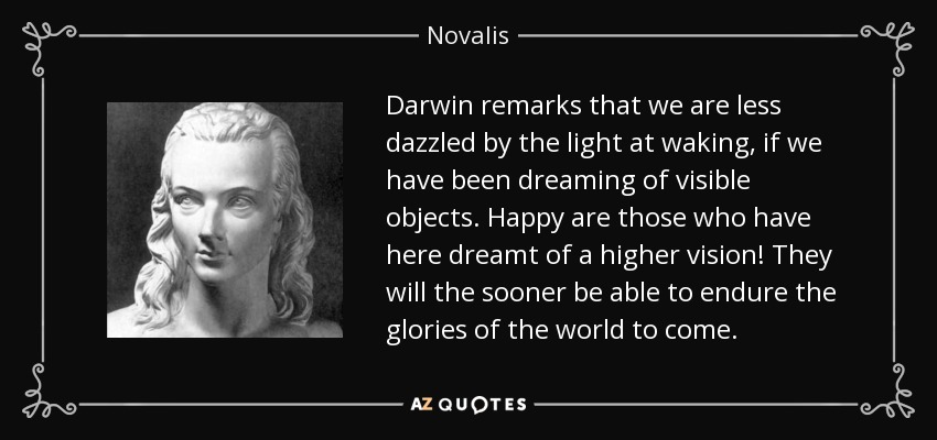 Darwin remarks that we are less dazzled by the light at waking, if we have been dreaming of visible objects. Happy are those who have here dreamt of a higher vision! They will the sooner be able to endure the glories of the world to come. - Novalis