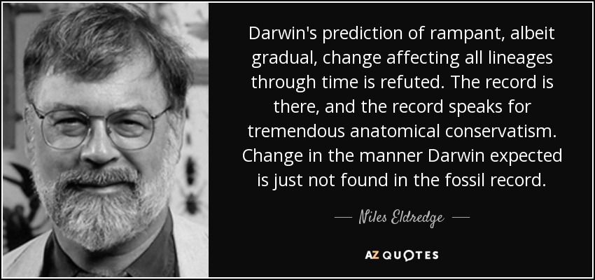 Darwin's prediction of rampant, albeit gradual, change affecting all lineages through time is refuted. The record is there, and the record speaks for tremendous anatomical conservatism. Change in the manner Darwin expected is just not found in the fossil record. - Niles Eldredge