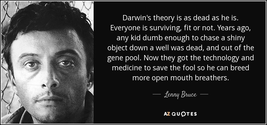 Darwin's theory is as dead as he is. Everyone is surviving, fit or not. Years ago, any kid dumb enough to chase a shiny object down a well was dead, and out of the gene pool. Now they got the technology and medicine to save the fool so he can breed more open mouth breathers. - Lenny Bruce