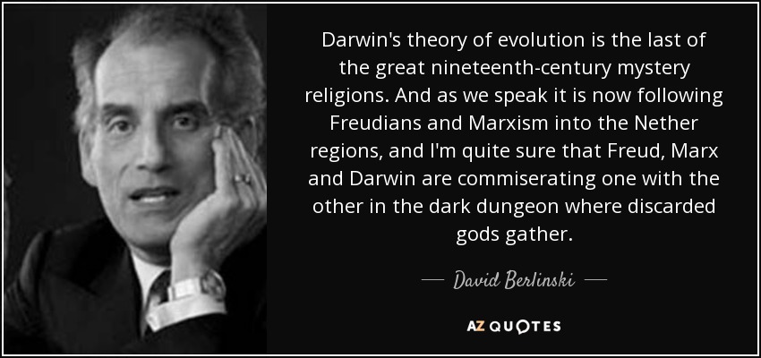 Darwin's theory of evolution is the last of the great nineteenth-century mystery religions. And as we speak it is now following Freudians and Marxism into the Nether regions, and I'm quite sure that Freud, Marx and Darwin are commiserating one with the other in the dark dungeon where discarded gods gather. - David Berlinski