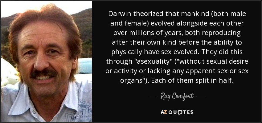 Darwin theorized that mankind (both male and female) evolved alongside each other over millions of years, both reproducing after their own kind before the ability to physically have sex evolved. They did this through 
