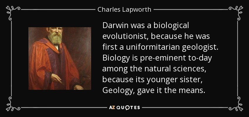 Darwin was a biological evolutionist, because he was first a uniformitarian geologist. Biology is pre-eminent to-day among the natural sciences, because its younger sister, Geology, gave it the means. - Charles Lapworth
