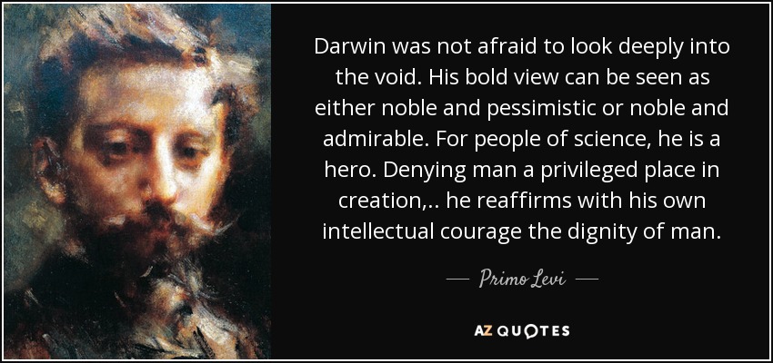 Darwin was not afraid to look deeply into the void. His bold view can be seen as either noble and pessimistic or noble and admirable. For people of science, he is a hero. Denying man a privileged place in creation, .. he reaffirms with his own intellectual courage the dignity of man. - Primo Levi