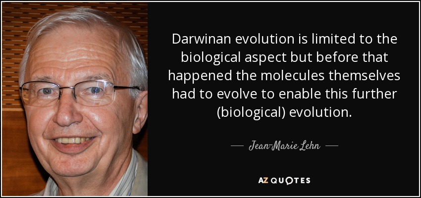 Darwinan evolution is limited to the biological aspect but before that happened the molecules themselves had to evolve to enable this further (biological) evolution. - Jean-Marie Lehn