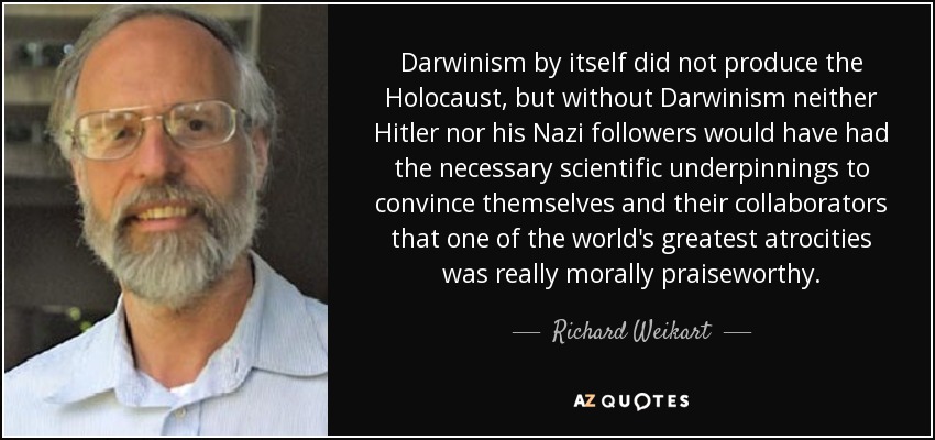 Darwinism by itself did not produce the Holocaust, but without Darwinism neither Hitler nor his Nazi followers would have had the necessary scientific underpinnings to convince themselves and their collaborators that one of the world's greatest atrocities was really morally praiseworthy. - Richard Weikart