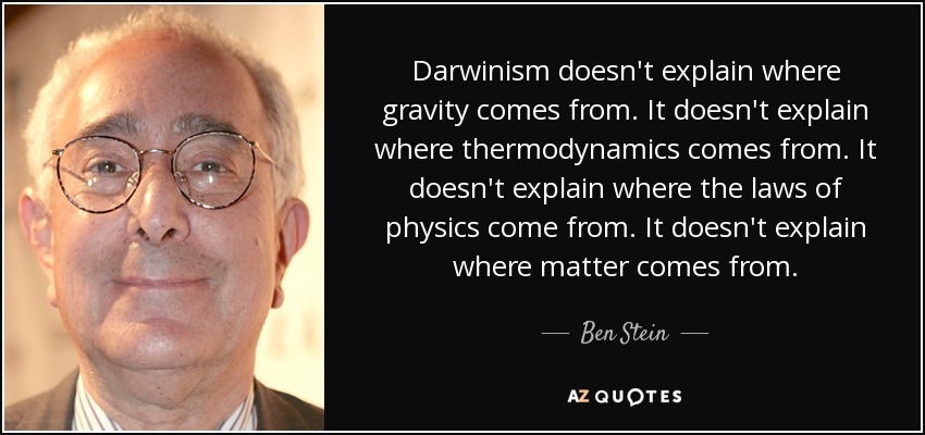 Darwinism doesn't explain where gravity comes from. It doesn't explain where thermodynamics comes from. It doesn't explain where the laws of physics come from. It doesn't explain where matter comes from. - Ben Stein