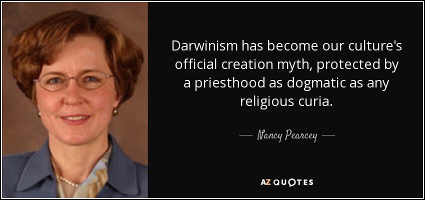 Darwinism has become our culture's official creation myth, protected by a priesthood as dogmatic as any religious curia. - Nancy Pearcey